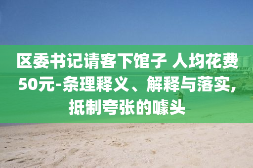 區(qū)委書記請(qǐng)客下館子 人均花費(fèi)50元-條理釋義、解釋與落實(shí),抵制夸張的噱頭