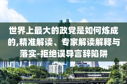 世界上最大的政黨是如何煉成的,精準(zhǔn)解讀、專家解讀解釋與落實(shí)-拒絕誤導(dǎo)言辭陷阱
