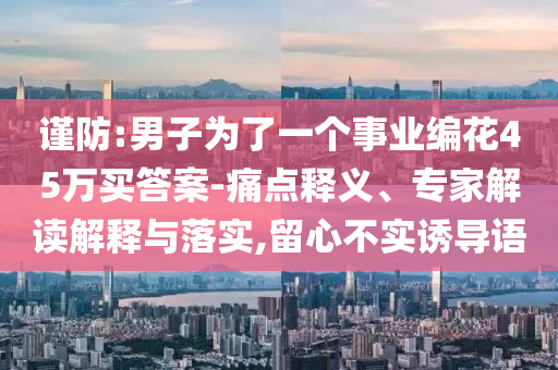 謹(jǐn)防:男子為了一個(gè)事業(yè)編花45萬買答案-痛點(diǎn)釋義、專家解讀解釋與落實(shí),留心不實(shí)誘導(dǎo)語