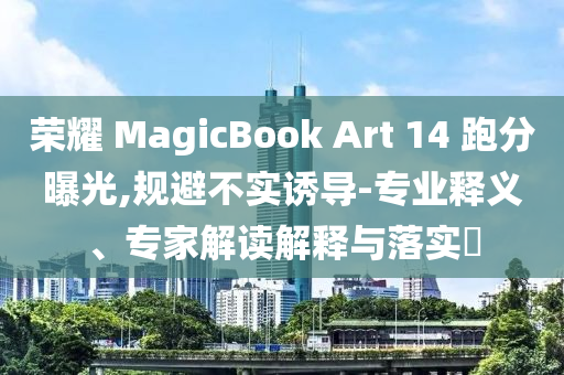 榮耀 MagicBook Art 14 跑分曝光,規(guī)避不實(shí)誘導(dǎo)-專業(yè)釋義、專家解讀解釋與落實(shí)?