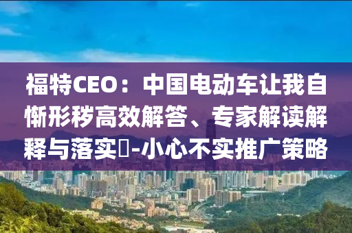福特CEO：中國電動(dòng)車讓我自慚形穢高效解答、專家解讀解釋與落實(shí)?-小心不實(shí)推廣策略
