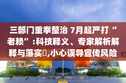 三部門重拳整治 7月起嚴打“老賴”:科技釋義、專家解析解釋與落實?,小心誤導宣傳風險