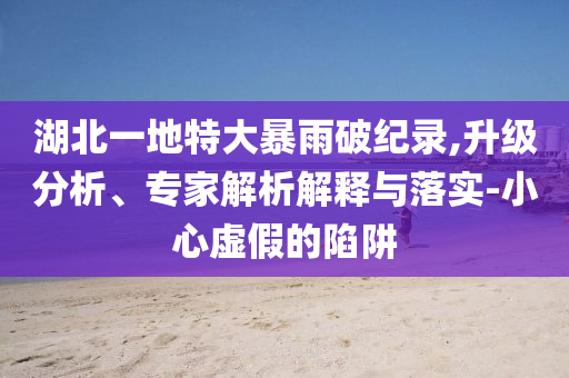 湖北一地特大暴雨破紀(jì)錄,升級(jí)分析、專家解析解釋與落實(shí)-小心虛假的陷阱