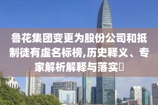 魯花集團(tuán)變更為股份公司和抵制徒有虛名標(biāo)榜,歷史釋義、專家解析解釋與落實(shí)?