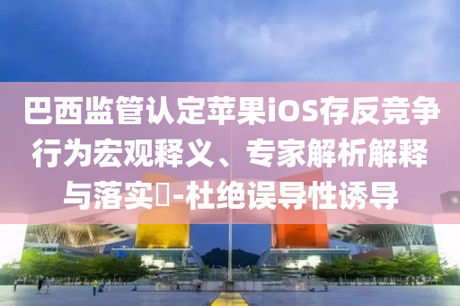 巴西監(jiān)管認(rèn)定蘋果iOS存反競爭行為宏觀釋義、專家解析解釋與落實(shí)?-杜絕誤導(dǎo)性誘導(dǎo)