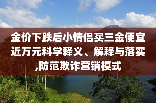 金價下跌后小情侶買三金便宜近萬元科學釋義、解釋與落實,防范欺詐營銷模式