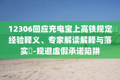 12306回應充電寶上高鐵規(guī)定經(jīng)驗釋義、專家解讀解釋與落實?-規(guī)避虛假承諾陷阱