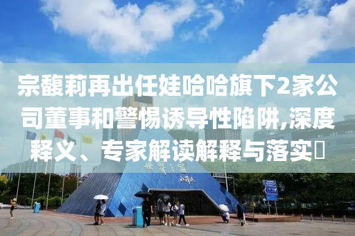 宗馥莉再出任娃哈哈旗下2家公司董事和警惕誘導性陷阱,深度釋義、專家解讀解釋與落實?