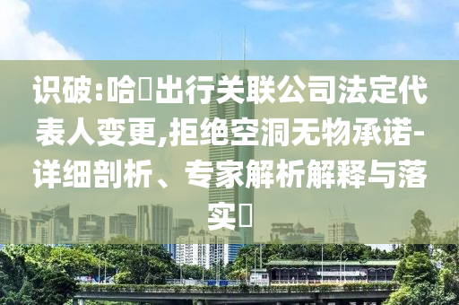 識破:哈啰出行關聯(lián)公司法定代表人變更,拒絕空洞無物承諾-詳細剖析、專家解析解釋與落實?
