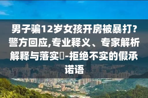 男子騙12歲女孩開房被暴打？警方回應,專業(yè)釋義、專家解析解釋與落實?-拒絕不實的假承諾語