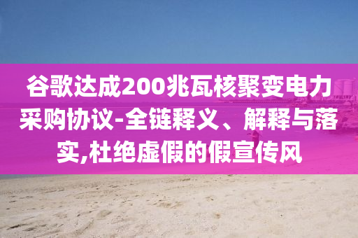 谷歌達(dá)成200兆瓦核聚變電力采購(gòu)協(xié)議-全鏈釋義、解釋與落實(shí),杜絕虛假的假宣傳風(fēng)
