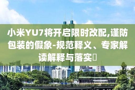 小米YU7將開(kāi)啟限時(shí)改配,謹(jǐn)防包裝的假象-規(guī)范釋義、專家解讀解釋與落實(shí)?