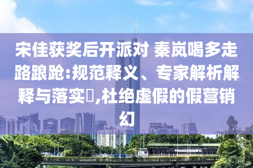 宋佳獲獎(jiǎng)后開(kāi)派對(duì) 秦嵐喝多走路踉蹌:規(guī)范釋義、專(zhuān)家解析解釋與落實(shí)?,杜絕虛假的假營(yíng)銷(xiāo)幻