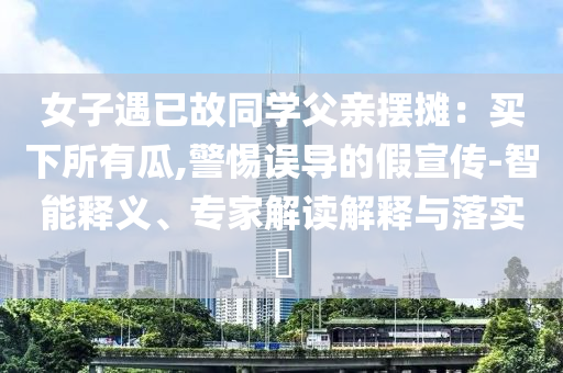 女子遇已故同學(xué)父親擺攤：買下所有瓜,警惕誤導(dǎo)的假宣傳-智能釋義、專家解讀解釋與落實(shí)?
