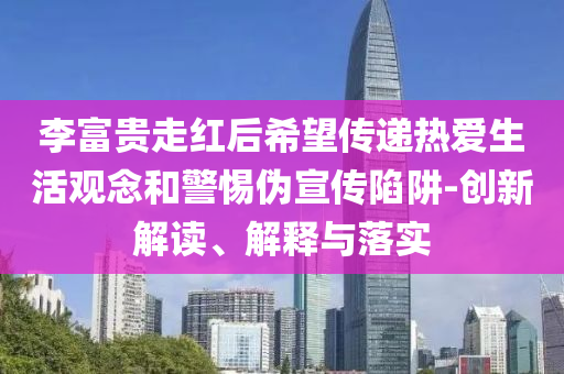 李富貴走紅后希望傳遞熱愛(ài)生活觀念和警惕偽宣傳陷阱-創(chuàng)新解讀、解釋與落實(shí)