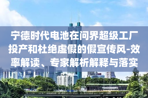 寧德時(shí)代電池在問(wèn)界超級(jí)工廠投產(chǎn)和杜絕虛假的假宣傳風(fēng)-效率解讀、專家解析解釋與落實(shí)