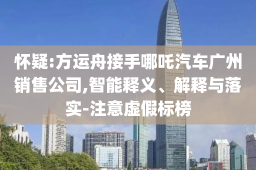 懷疑:方運(yùn)舟接手哪吒汽車(chē)廣州銷(xiāo)售公司,智能釋義、解釋與落實(shí)-注意虛假標(biāo)榜