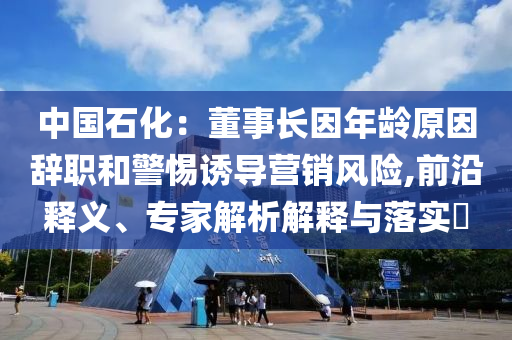中國(guó)石化：董事長(zhǎng)因年齡原因辭職和警惕誘導(dǎo)營(yíng)銷風(fēng)險(xiǎn),前沿釋義、專家解析解釋與落實(shí)?