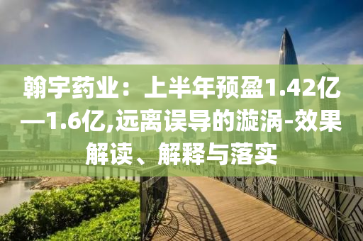 翰宇藥業(yè)：上半年預(yù)盈1.42億—1.6億,遠(yuǎn)離誤導(dǎo)的漩渦-效果解讀、解釋與落實(shí)