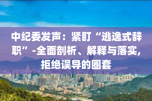 中紀(jì)委發(fā)聲：緊盯“逃逸式辭職”-全面剖析、解釋與落實(shí),拒絕誤導(dǎo)的圈套