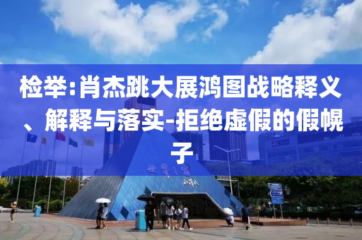 檢舉:肖杰跳大展鴻圖戰(zhàn)略釋義、解釋與落實(shí)-拒絕虛假的假幌子