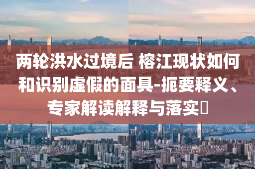 兩輪洪水過(guò)境后 榕江現(xiàn)狀如何和識(shí)別虛假的面具-扼要釋義、專(zhuān)家解讀解釋與落實(shí)?