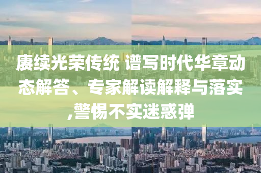 賡續(xù)光榮傳統(tǒng) 譜寫(xiě)時(shí)代華章動(dòng)態(tài)解答、專(zhuān)家解讀解釋與落實(shí),警惕不實(shí)迷惑彈