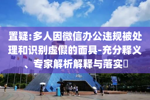置疑:多人因微信辦公違規(guī)被處理和識別虛假的面具-充分釋義、專家解析解釋與落實(shí)?