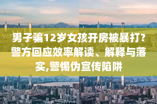 男子騙12歲女孩開房被暴打？警方回應(yīng)效率解讀、解釋與落實(shí),警惕偽宣傳陷阱