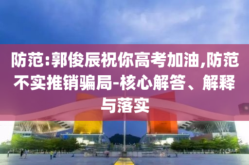 防范:郭俊辰祝你高考加油,防范不實(shí)推銷騙局-核心解答、解釋與落實(shí)