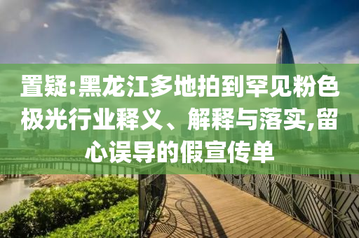 置疑:黑龍江多地拍到罕見粉色極光行業(yè)釋義、解釋與落實(shí),留心誤導(dǎo)的假宣傳單