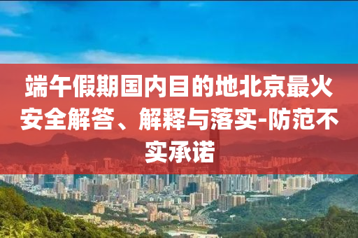 端午假期國內(nèi)目的地北京最火安全解答、解釋與落實(shí)-防范不實(shí)承諾
