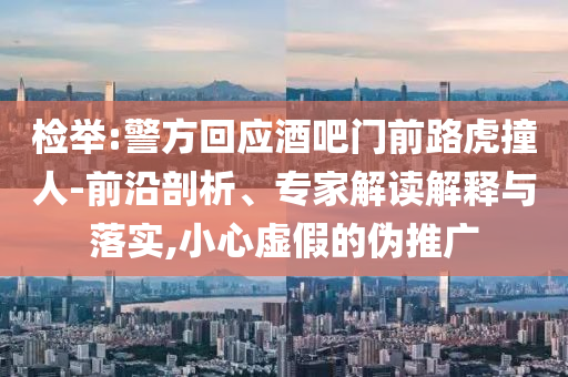 檢舉:警方回應(yīng)酒吧門前路虎撞人-前沿剖析、專家解讀解釋與落實(shí),小心虛假的偽推廣