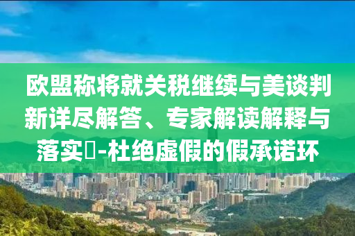 歐盟稱將就關(guān)稅繼續(xù)與美談判新詳盡解答、專家解讀解釋與落實?-杜絕虛假的假承諾環(huán)