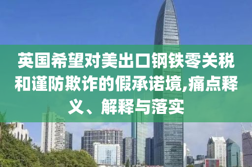 英國希望對美出口鋼鐵零關(guān)稅和謹防欺詐的假承諾境,痛點釋義、解釋與落實
