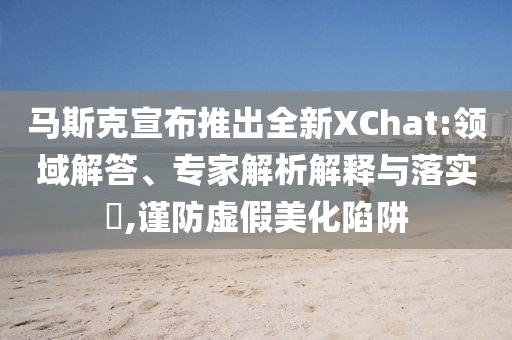 馬斯克宣布推出全新XChat:領(lǐng)域解答、專家解析解釋與落實(shí)?,謹(jǐn)防虛假美化陷阱
