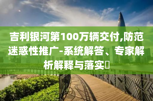 吉利銀河第100萬輛交付,防范迷惑性推廣-系統(tǒng)解答、專家解析解釋與落實?