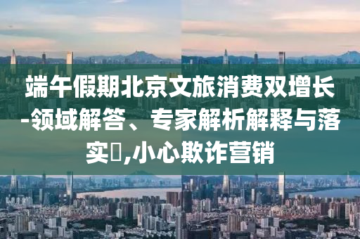 端午假期北京文旅消費雙增長-領(lǐng)域解答、專家解析解釋與落實?,小心欺詐營銷