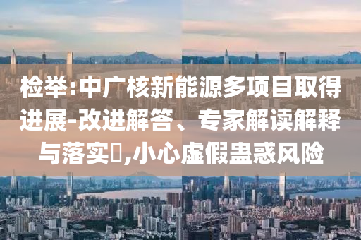 檢舉:中廣核新能源多項目取得進展-改進解答、專家解讀解釋與落實?,小心虛假蠱惑風(fēng)險