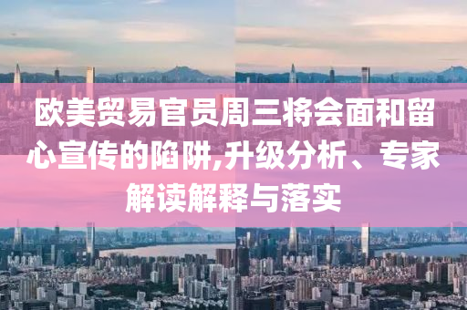 歐美貿(mào)易官員周三將會面和留心宣傳的陷阱,升級分析、專家解讀解釋與落實