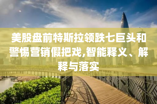 美股盤前特斯拉領(lǐng)跌七巨頭和警惕營(yíng)銷假把戲,智能釋義、解釋與落實(shí)