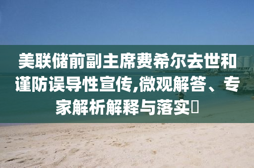 美聯(lián)儲前副主席費希爾去世和謹(jǐn)防誤導(dǎo)性宣傳,微觀解答、專家解析解釋與落實?