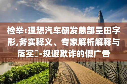 檢舉:理想汽車研發(fā)總部呈田字形,務(wù)實釋義、專家解析解釋與落實?-規(guī)避欺詐的假廣告
