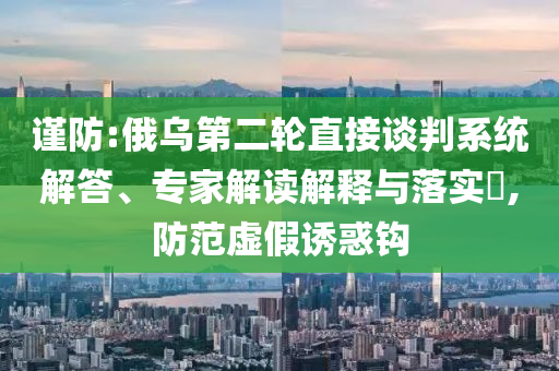 謹(jǐn)防:俄烏第二輪直接談判系統(tǒng)解答、專家解讀解釋與落實?,防范虛假誘惑鉤