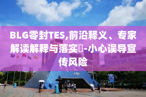 BLG零封TES,前沿釋義、專家解讀解釋與落實?-小心誤導宣傳風險