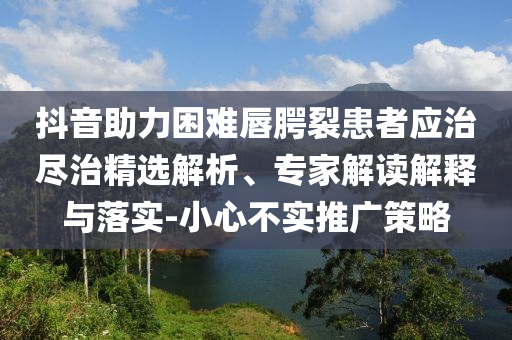 抖音助力困難唇腭裂患者應治盡治精選解析、專家解讀解釋與落實-小心不實推廣策略