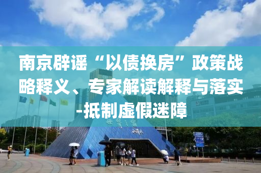 南京辟謠“以債換房”政策戰(zhàn)略釋義、專家解讀解釋與落實-抵制虛假迷障