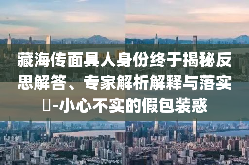 藏海傳面具人身份終于揭秘反思解答、專家解析解釋與落實(shí)?-小心不實(shí)的假包裝惑
