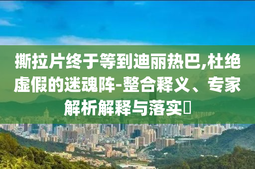 撕拉片終于等到迪麗熱巴,杜絕虛假的迷魂陣-整合釋義、專家解析解釋與落實(shí)?