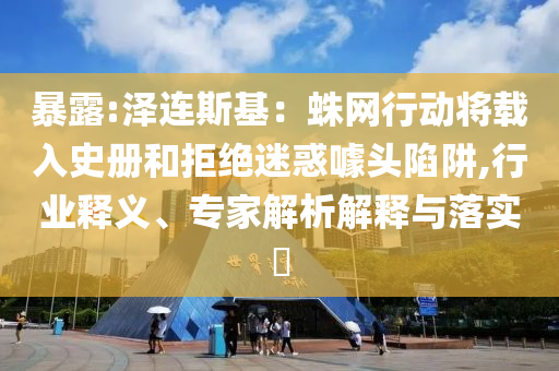 暴露:澤連斯基：蛛網(wǎng)行動(dòng)將載入史冊(cè)和拒絕迷惑噱頭陷阱,行業(yè)釋義、專家解析解釋與落實(shí)?